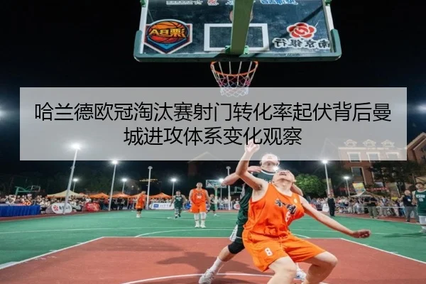 哈兰德欧冠淘汰赛射门转化率起伏背后曼城进攻体系变化观察
