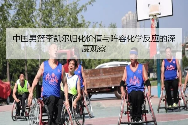 中国男篮李凯尔归化价值与阵容化学反应的深度观察